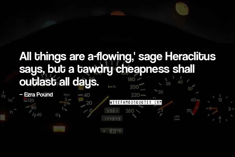 Ezra Pound Quotes: All things are a-flowing,' sage Heraclitus says, but a tawdry cheapness shall outlast all days.