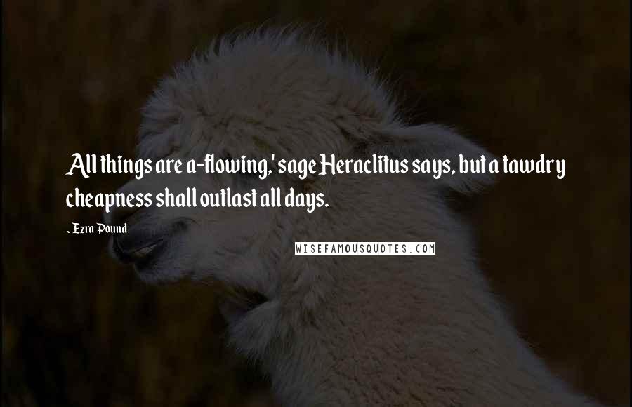 Ezra Pound Quotes: All things are a-flowing,' sage Heraclitus says, but a tawdry cheapness shall outlast all days.