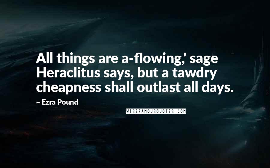 Ezra Pound Quotes: All things are a-flowing,' sage Heraclitus says, but a tawdry cheapness shall outlast all days.