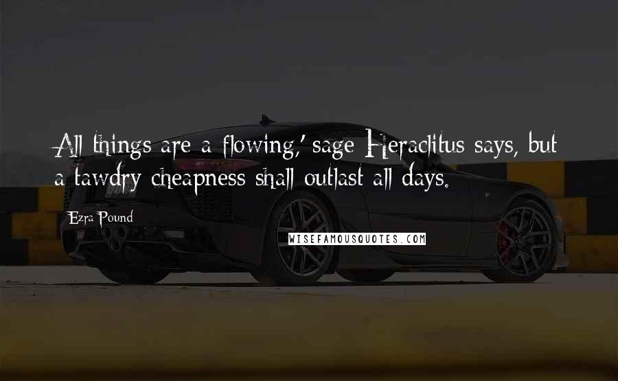 Ezra Pound Quotes: All things are a-flowing,' sage Heraclitus says, but a tawdry cheapness shall outlast all days.