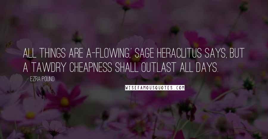 Ezra Pound Quotes: All things are a-flowing,' sage Heraclitus says, but a tawdry cheapness shall outlast all days.