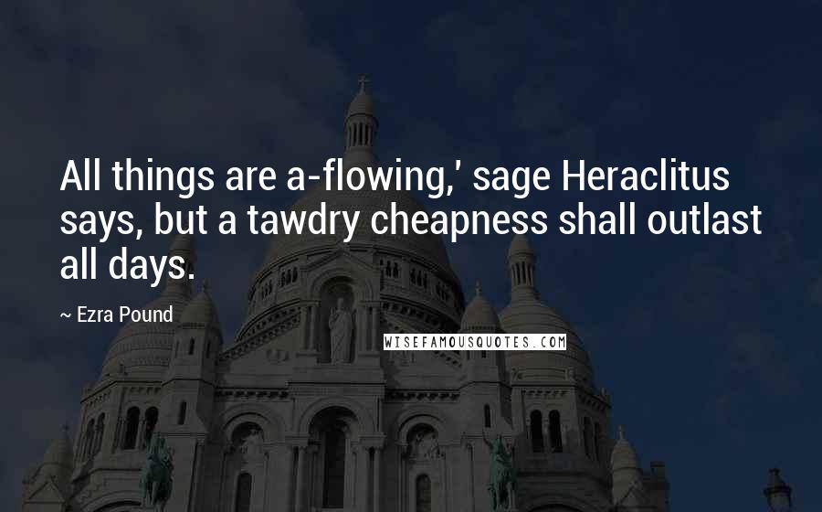 Ezra Pound Quotes: All things are a-flowing,' sage Heraclitus says, but a tawdry cheapness shall outlast all days.