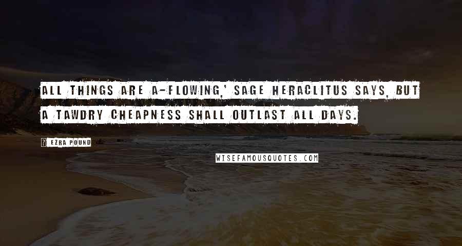 Ezra Pound Quotes: All things are a-flowing,' sage Heraclitus says, but a tawdry cheapness shall outlast all days.