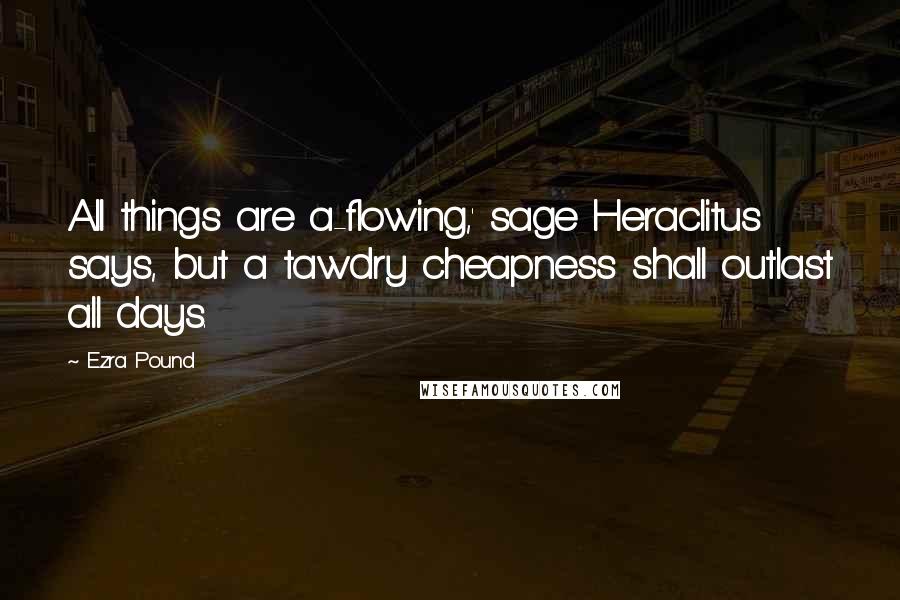 Ezra Pound Quotes: All things are a-flowing,' sage Heraclitus says, but a tawdry cheapness shall outlast all days.