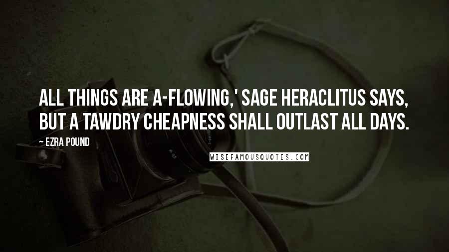 Ezra Pound Quotes: All things are a-flowing,' sage Heraclitus says, but a tawdry cheapness shall outlast all days.