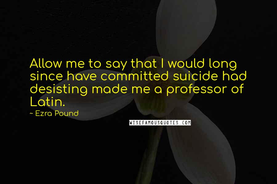 Ezra Pound Quotes: Allow me to say that I would long since have committed suicide had desisting made me a professor of Latin.