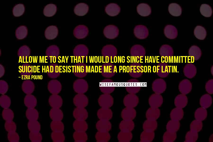 Ezra Pound Quotes: Allow me to say that I would long since have committed suicide had desisting made me a professor of Latin.