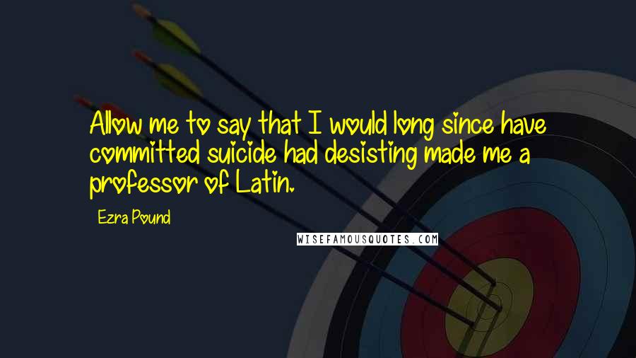 Ezra Pound Quotes: Allow me to say that I would long since have committed suicide had desisting made me a professor of Latin.