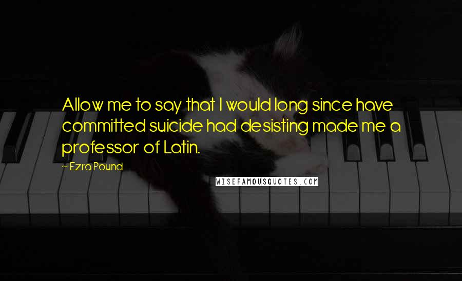 Ezra Pound Quotes: Allow me to say that I would long since have committed suicide had desisting made me a professor of Latin.