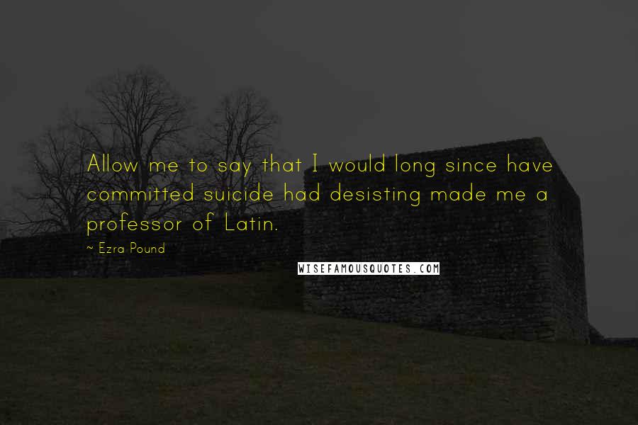 Ezra Pound Quotes: Allow me to say that I would long since have committed suicide had desisting made me a professor of Latin.