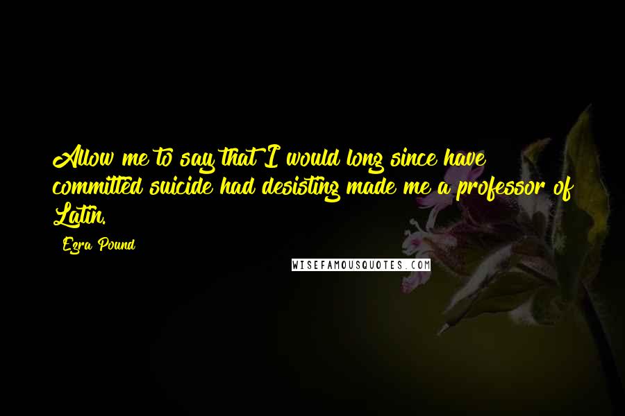 Ezra Pound Quotes: Allow me to say that I would long since have committed suicide had desisting made me a professor of Latin.