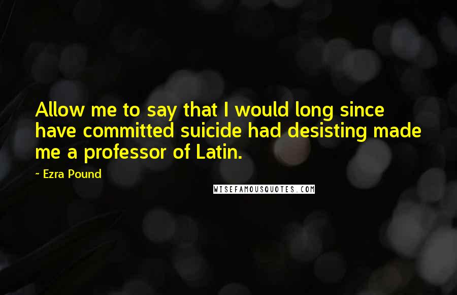 Ezra Pound Quotes: Allow me to say that I would long since have committed suicide had desisting made me a professor of Latin.