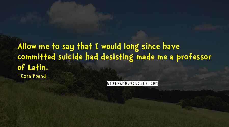Ezra Pound Quotes: Allow me to say that I would long since have committed suicide had desisting made me a professor of Latin.