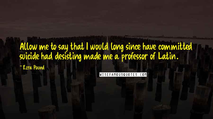 Ezra Pound Quotes: Allow me to say that I would long since have committed suicide had desisting made me a professor of Latin.