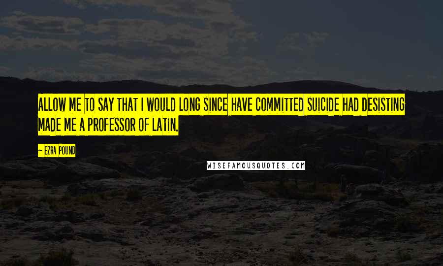 Ezra Pound Quotes: Allow me to say that I would long since have committed suicide had desisting made me a professor of Latin.