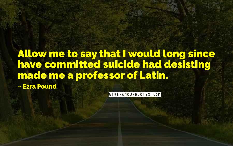 Ezra Pound Quotes: Allow me to say that I would long since have committed suicide had desisting made me a professor of Latin.