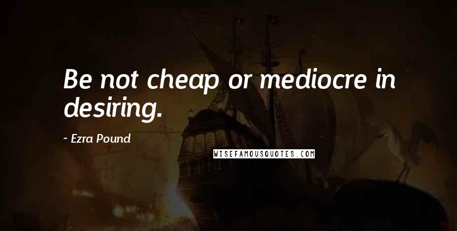 Ezra Pound Quotes: Be not cheap or mediocre in desiring.
