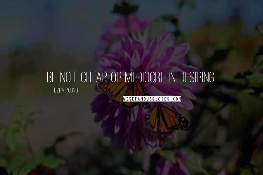 Ezra Pound Quotes: Be not cheap or mediocre in desiring.