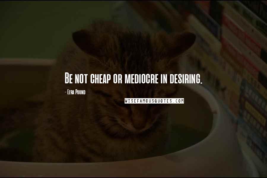 Ezra Pound Quotes: Be not cheap or mediocre in desiring.