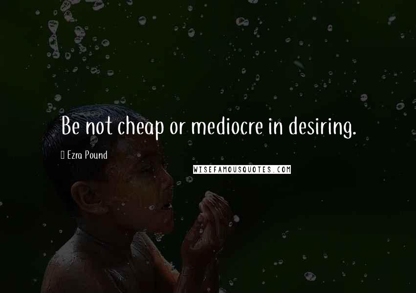 Ezra Pound Quotes: Be not cheap or mediocre in desiring.