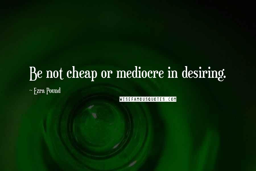 Ezra Pound Quotes: Be not cheap or mediocre in desiring.