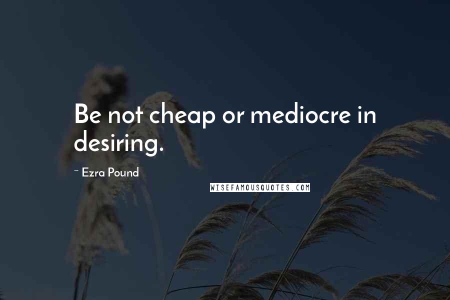 Ezra Pound Quotes: Be not cheap or mediocre in desiring.