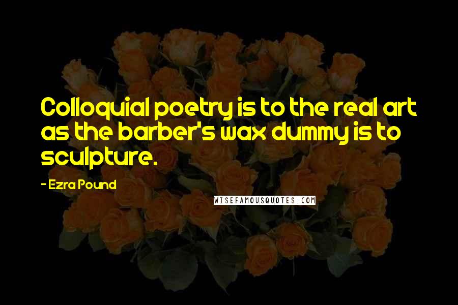 Ezra Pound Quotes: Colloquial poetry is to the real art as the barber's wax dummy is to sculpture.