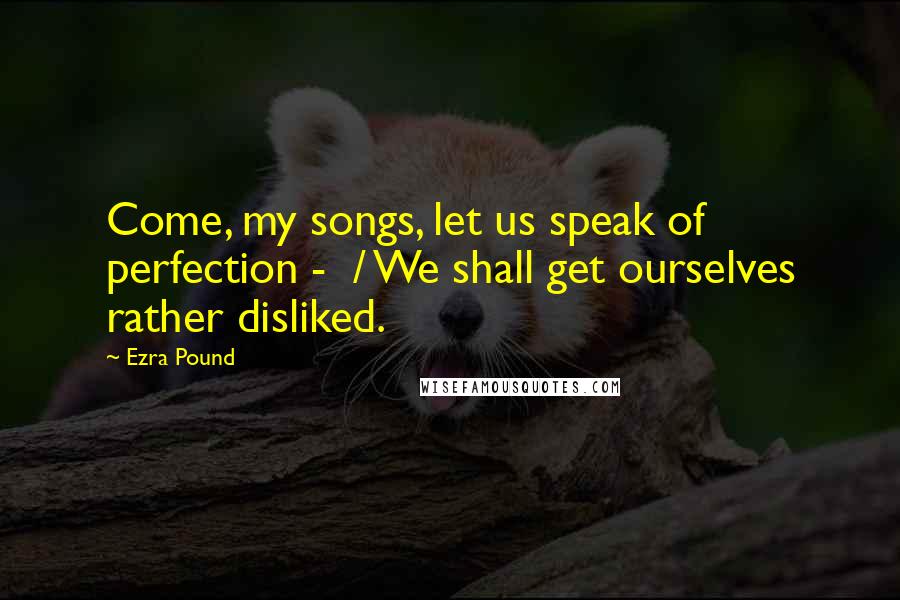 Ezra Pound Quotes: Come, my songs, let us speak of perfection - / We shall get ourselves rather disliked.
