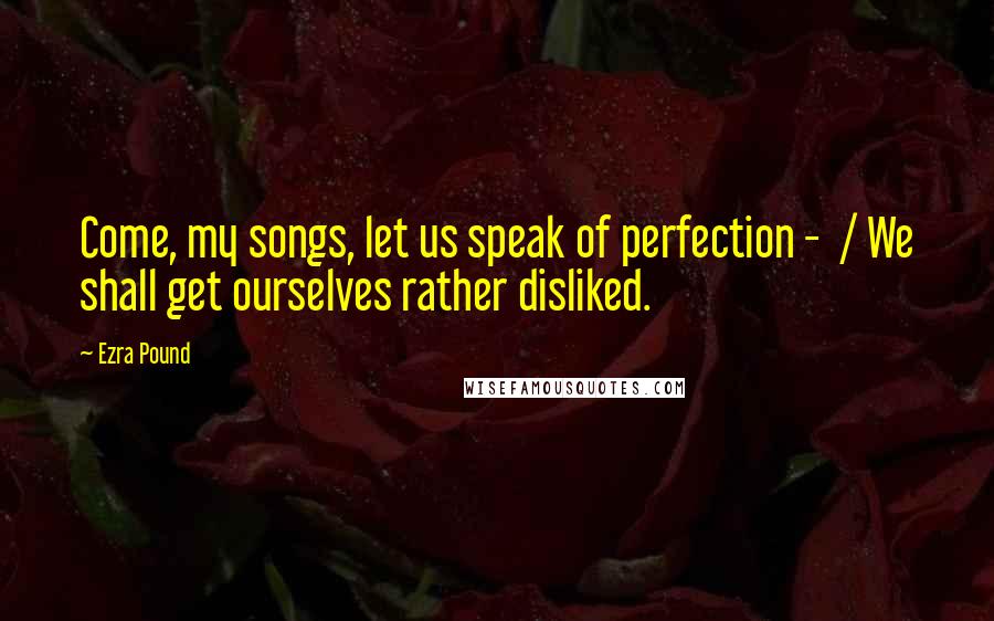 Ezra Pound Quotes: Come, my songs, let us speak of perfection - / We shall get ourselves rather disliked.