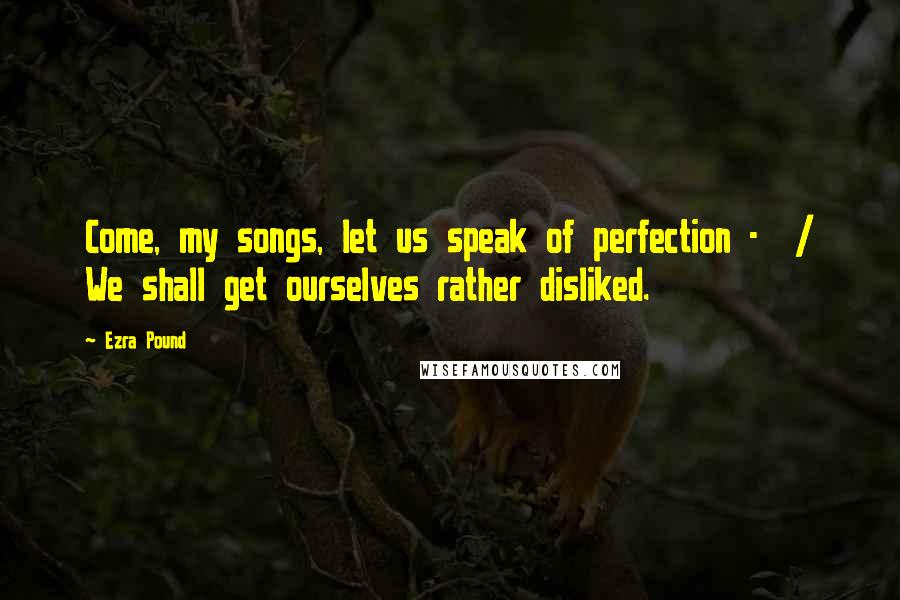 Ezra Pound Quotes: Come, my songs, let us speak of perfection - / We shall get ourselves rather disliked.