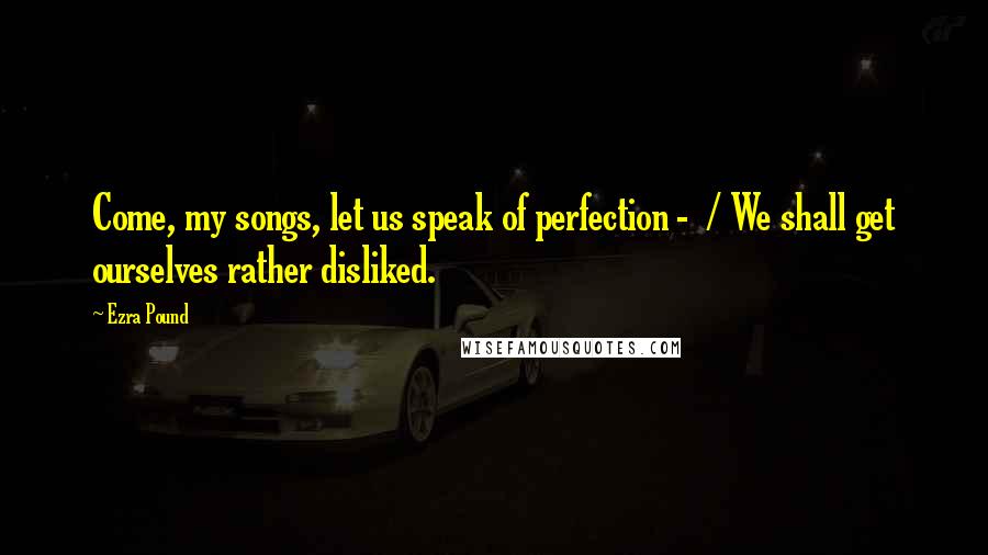 Ezra Pound Quotes: Come, my songs, let us speak of perfection - / We shall get ourselves rather disliked.