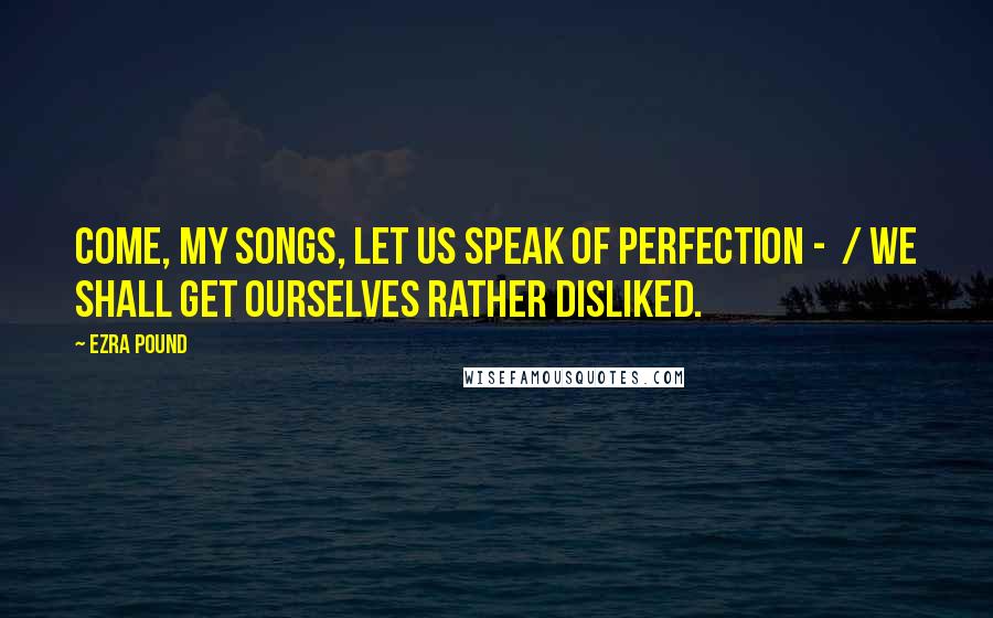 Ezra Pound Quotes: Come, my songs, let us speak of perfection - / We shall get ourselves rather disliked.