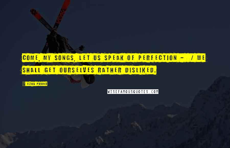 Ezra Pound Quotes: Come, my songs, let us speak of perfection - / We shall get ourselves rather disliked.