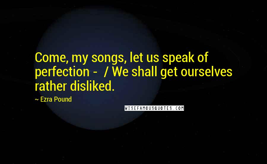 Ezra Pound Quotes: Come, my songs, let us speak of perfection - / We shall get ourselves rather disliked.