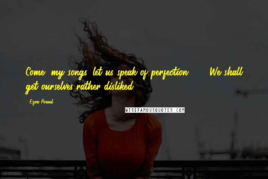 Ezra Pound Quotes: Come, my songs, let us speak of perfection - / We shall get ourselves rather disliked.