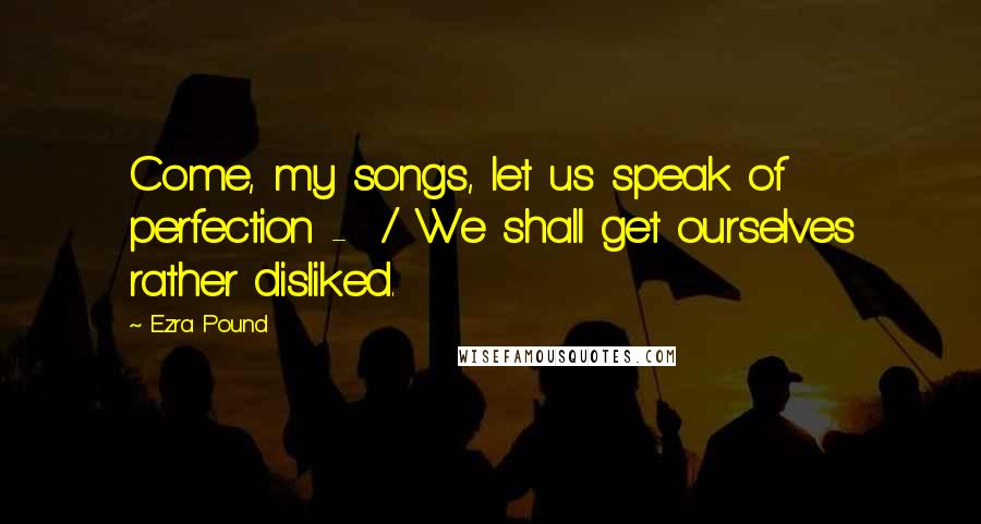 Ezra Pound Quotes: Come, my songs, let us speak of perfection - / We shall get ourselves rather disliked.
