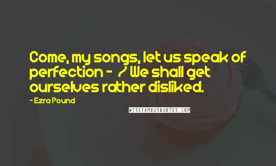 Ezra Pound Quotes: Come, my songs, let us speak of perfection - / We shall get ourselves rather disliked.