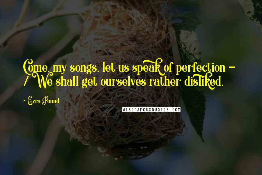 Ezra Pound Quotes: Come, my songs, let us speak of perfection - / We shall get ourselves rather disliked.