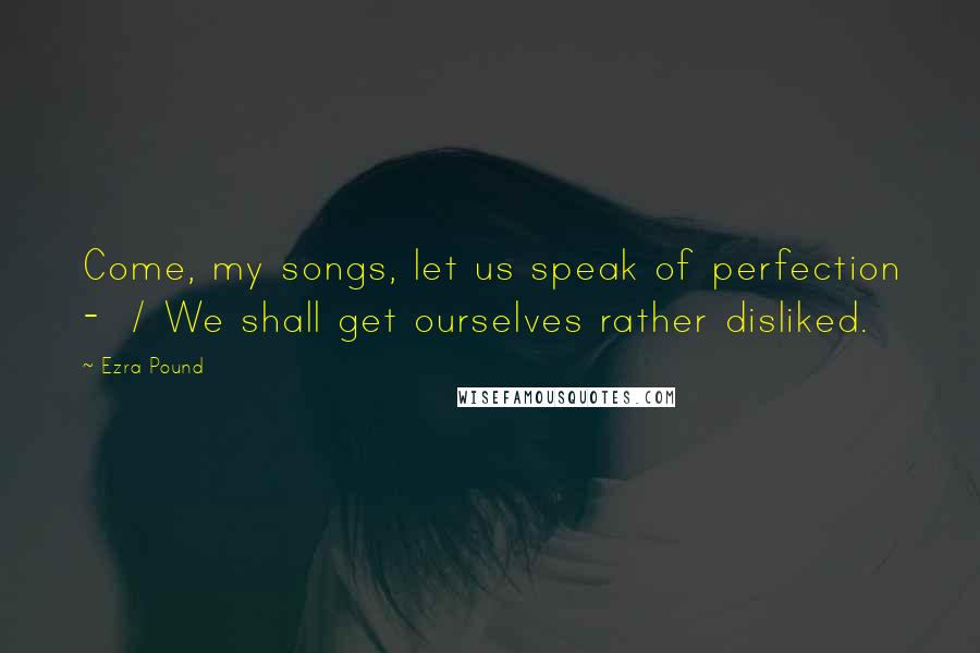 Ezra Pound Quotes: Come, my songs, let us speak of perfection - / We shall get ourselves rather disliked.