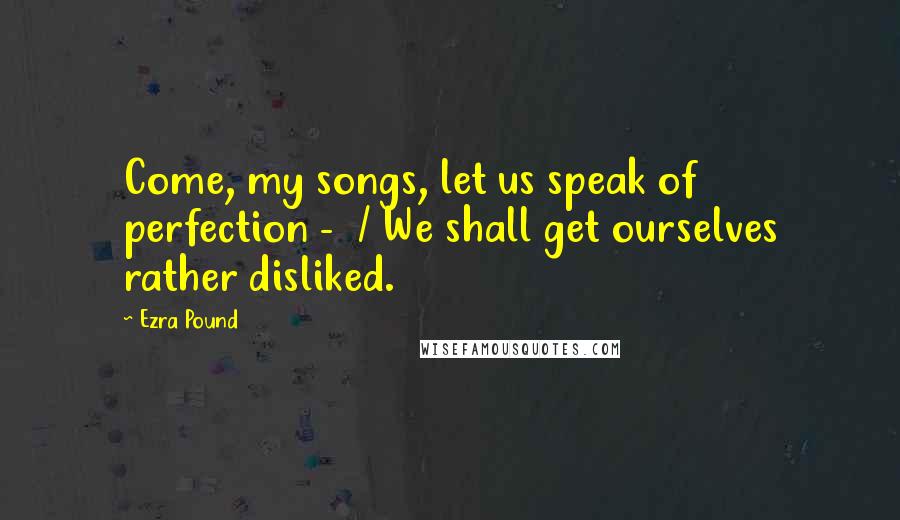 Ezra Pound Quotes: Come, my songs, let us speak of perfection - / We shall get ourselves rather disliked.