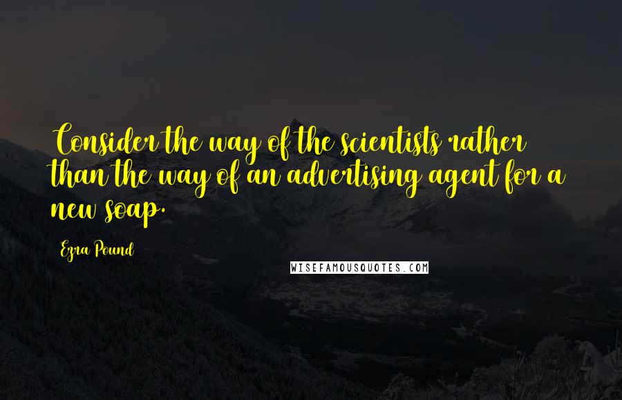 Ezra Pound Quotes: Consider the way of the scientists rather than the way of an advertising agent for a new soap.