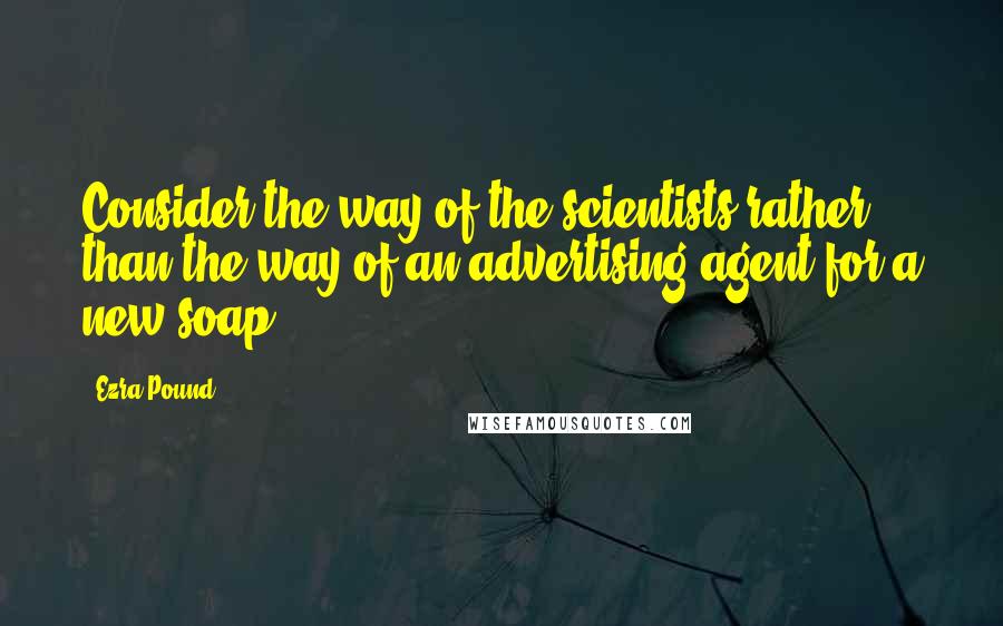 Ezra Pound Quotes: Consider the way of the scientists rather than the way of an advertising agent for a new soap.