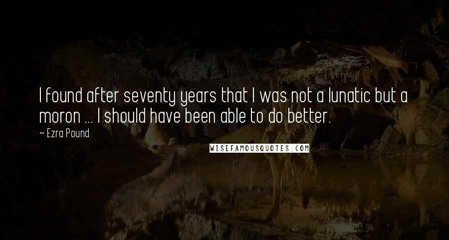 Ezra Pound Quotes: I found after seventy years that I was not a lunatic but a moron ... I should have been able to do better.