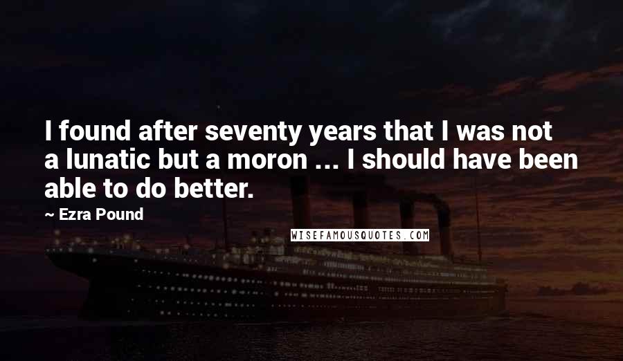 Ezra Pound Quotes: I found after seventy years that I was not a lunatic but a moron ... I should have been able to do better.