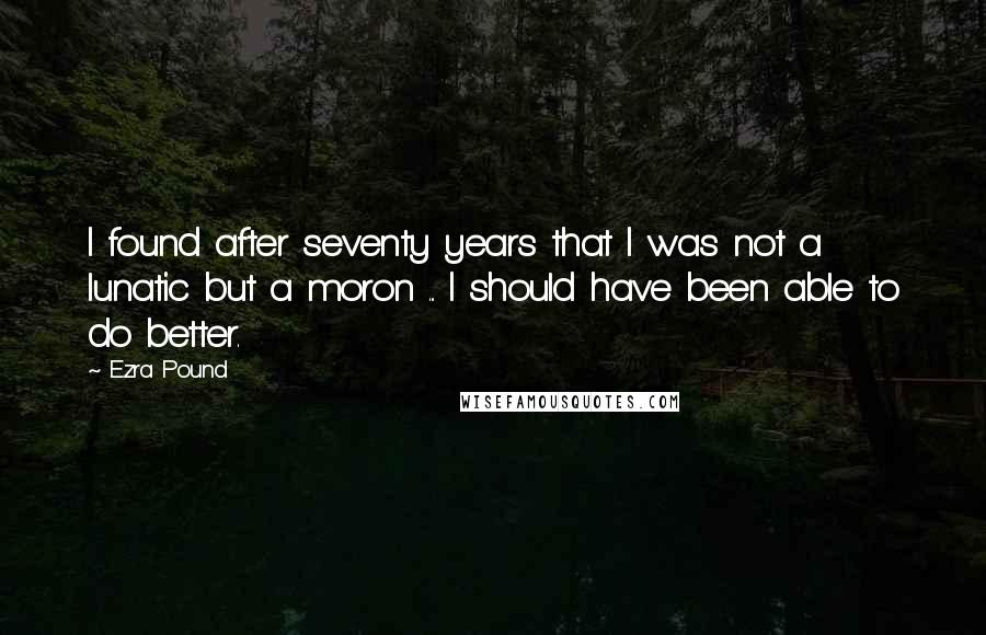 Ezra Pound Quotes: I found after seventy years that I was not a lunatic but a moron ... I should have been able to do better.