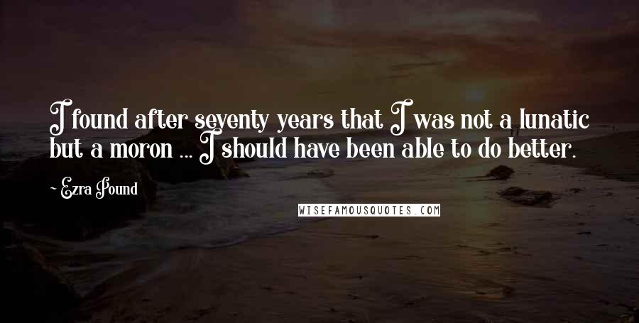 Ezra Pound Quotes: I found after seventy years that I was not a lunatic but a moron ... I should have been able to do better.