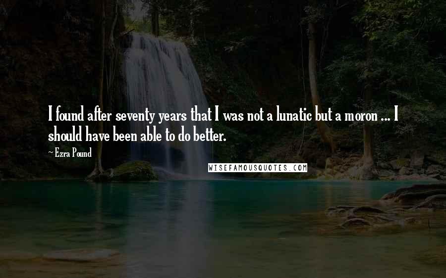 Ezra Pound Quotes: I found after seventy years that I was not a lunatic but a moron ... I should have been able to do better.