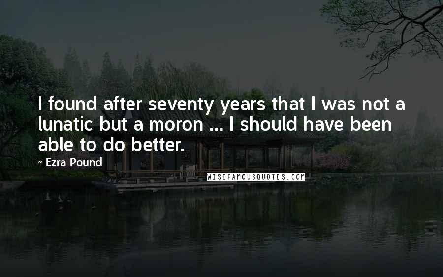 Ezra Pound Quotes: I found after seventy years that I was not a lunatic but a moron ... I should have been able to do better.