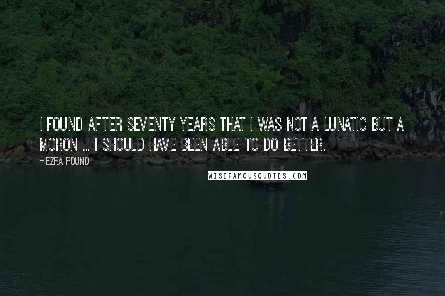 Ezra Pound Quotes: I found after seventy years that I was not a lunatic but a moron ... I should have been able to do better.