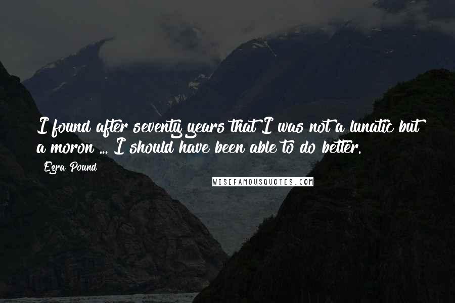Ezra Pound Quotes: I found after seventy years that I was not a lunatic but a moron ... I should have been able to do better.